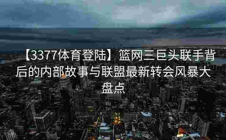 【3377体育登陆】篮网三巨头联手背后的内部故事与联盟最新转会风暴大盘点