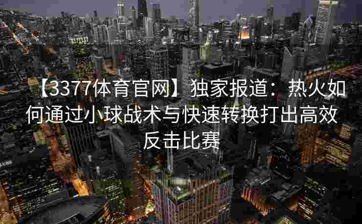 【3377体育官网】独家报道：热火如何通过小球战术与快速转换打出高效反击比赛