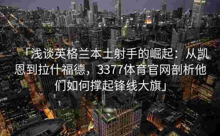 「浅谈英格兰本土射手的崛起：从凯恩到拉什福德，3377体育官网剖析他们如何撑起锋线大旗」