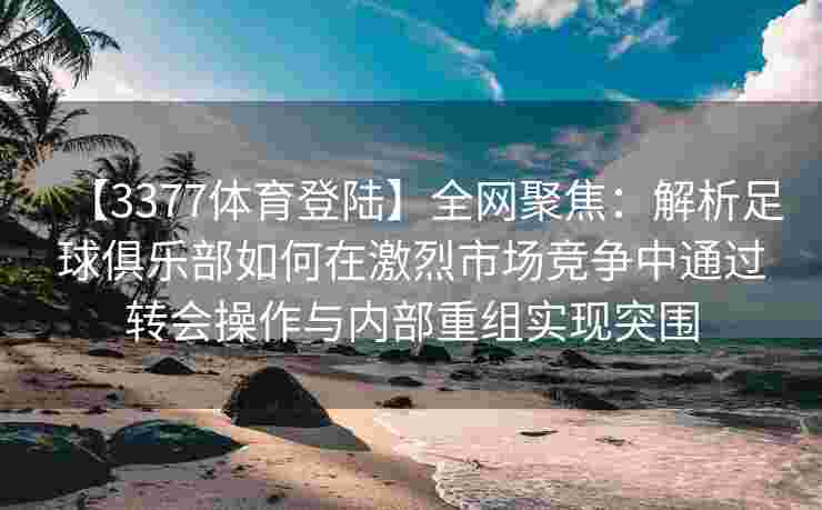 【3377体育登陆】全网聚焦：解析足球俱乐部如何在激烈市场竞争中通过转会操作与内部重组实现突围