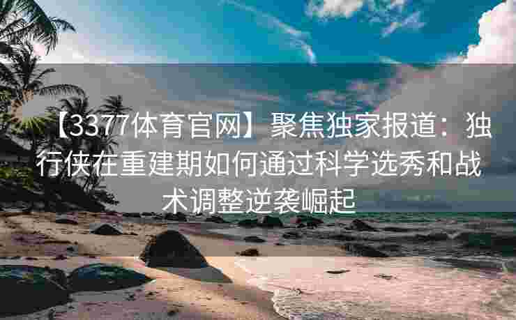 【3377体育官网】聚焦独家报道：独行侠在重建期如何通过科学选秀和战术调整逆袭崛起