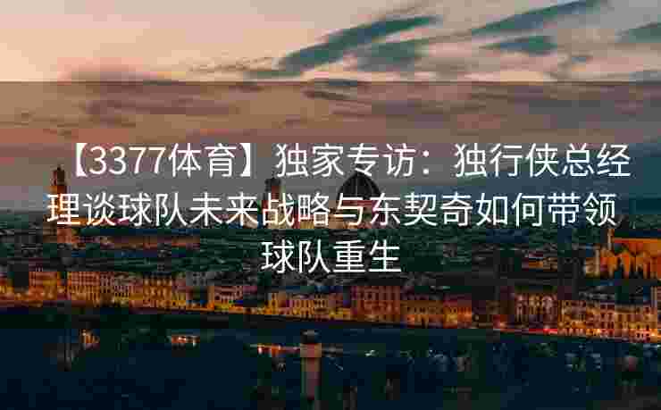 【3377体育】独家专访：独行侠总经理谈球队未来战略与东契奇如何带领球队重生