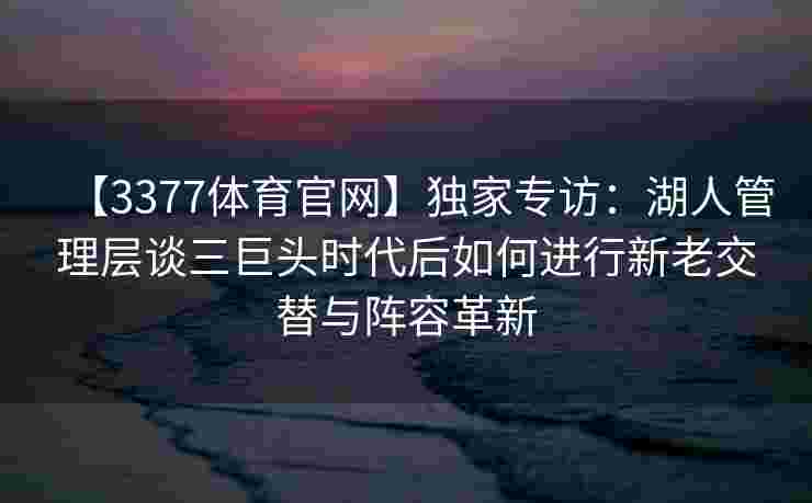 【3377体育官网】独家专访：湖人管理层谈三巨头时代后如何进行新老交替与阵容革新