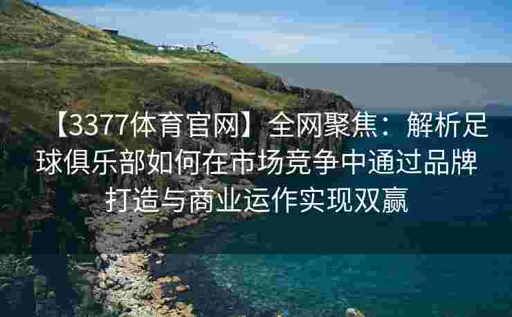 【3377体育官网】全网聚焦：解析足球俱乐部如何在市场竞争中通过品牌打造与商业运作实现双赢