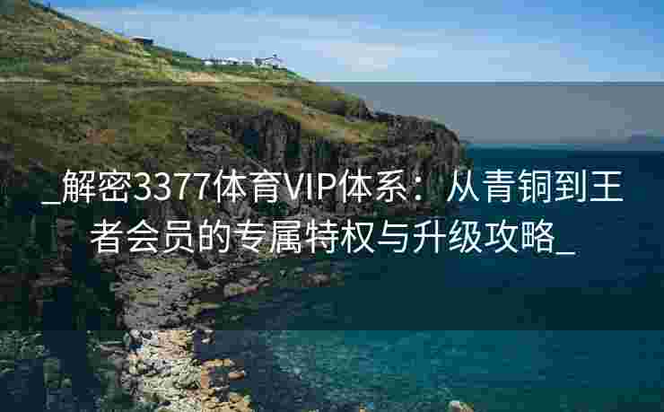 _解密3377体育VIP体系：从青铜到王者会员的专属特权与升级攻略_