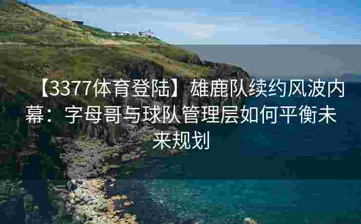 【3377体育登陆】雄鹿队续约风波内幕：字母哥与球队管理层如何平衡未来规划