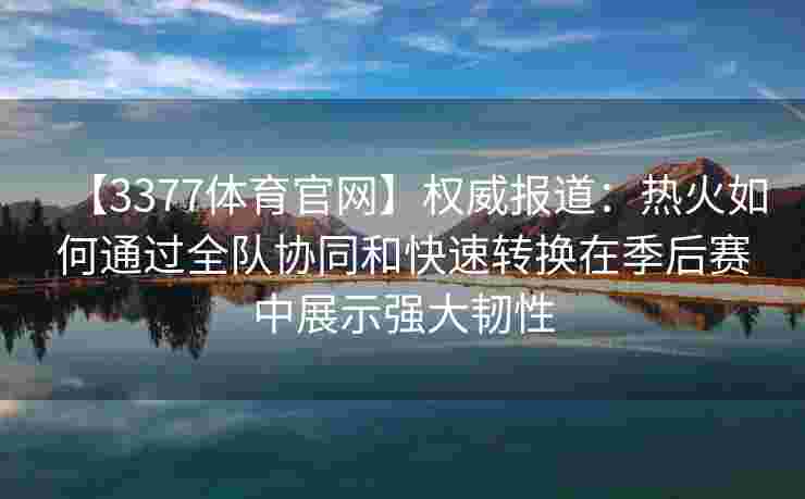【3377体育官网】权威报道：热火如何通过全队协同和快速转换在季后赛中展示强大韧性
