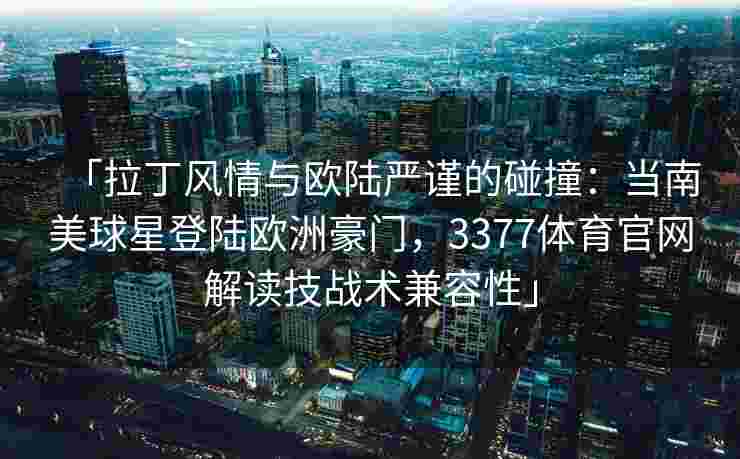 「拉丁风情与欧陆严谨的碰撞：当南美球星登陆欧洲豪门，3377体育官网解读技战术兼容性」