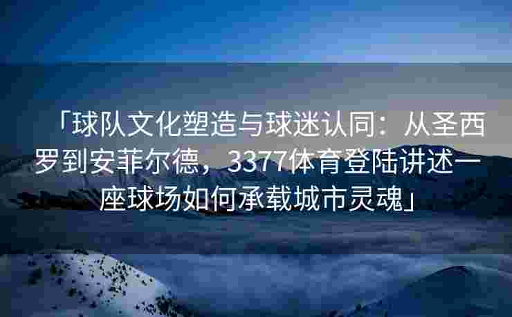 「球队文化塑造与球迷认同：从圣西罗到安菲尔德，3377体育登陆讲述一座球场如何承载城市灵魂」