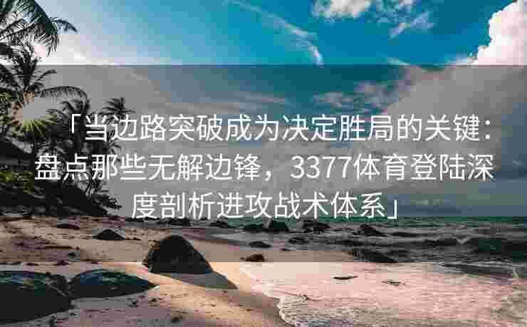 「当边路突破成为决定胜局的关键：盘点那些无解边锋，3377体育登陆深度剖析进攻战术体系」