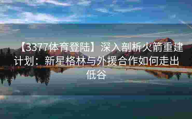 【3377体育登陆】深入剖析火箭重建计划：新星格林与外援合作如何走出低谷