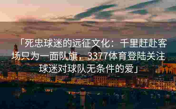 「死忠球迷的远征文化：千里赶赴客场只为一面队旗，3377体育登陆关注球迷对球队无条件的爱」