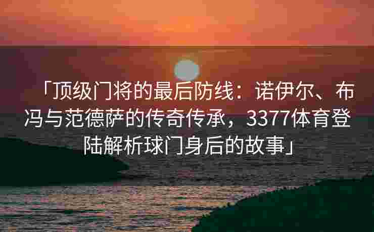 「顶级门将的最后防线：诺伊尔、布冯与范德萨的传奇传承，3377体育登陆解析球门身后的故事」