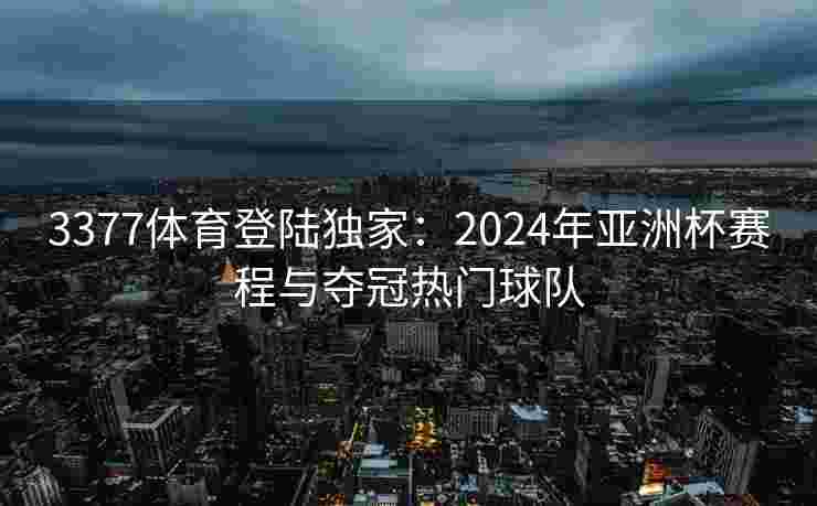 3377体育登陆独家：2024年亚洲杯赛程与夺冠热门球队