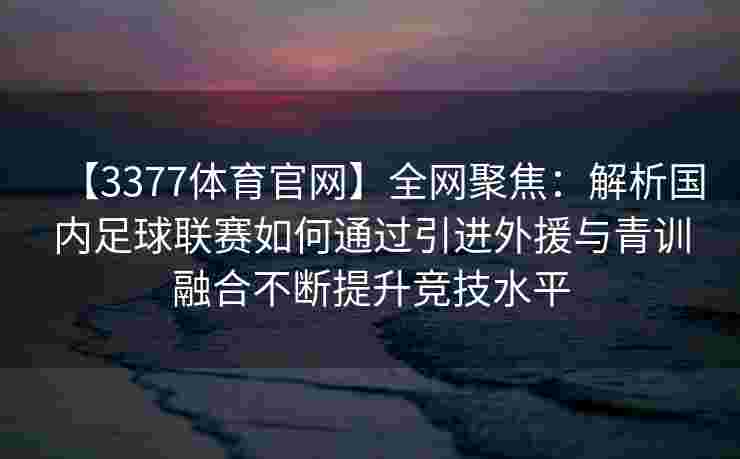 【3377体育官网】全网聚焦：解析国内足球联赛如何通过引进外援与青训融合不断提升竞技水平