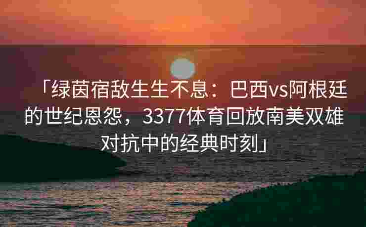 「绿茵宿敌生生不息：巴西vs阿根廷的世纪恩怨，3377体育回放南美双雄对抗中的经典时刻」