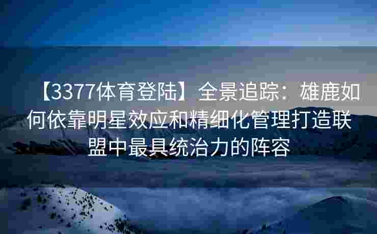 【3377体育登陆】全景追踪：雄鹿如何依靠明星效应和精细化管理打造联盟中最具统治力的阵容