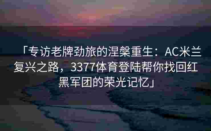 「专访老牌劲旅的涅槃重生：AC米兰复兴之路，3377体育登陆帮你找回红黑军团的荣光记忆」