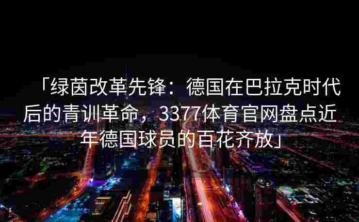 「绿茵改革先锋：德国在巴拉克时代后的青训革命，3377体育官网盘点近年德国球员的百花齐放」