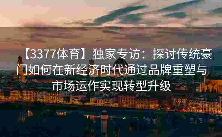 【3377体育】独家专访：探讨传统豪门如何在新经济时代通过品牌重塑与市场运作实现转型升级