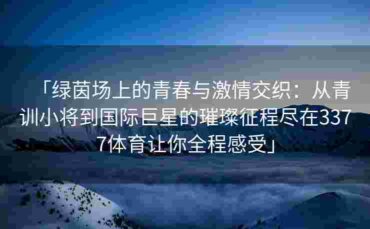 「绿茵场上的青春与激情交织：从青训小将到国际巨星的璀璨征程尽在3377体育让你全程感受」