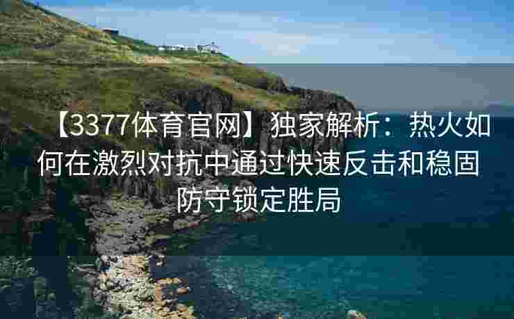 【3377体育官网】独家解析：热火如何在激烈对抗中通过快速反击和稳固防守锁定胜局