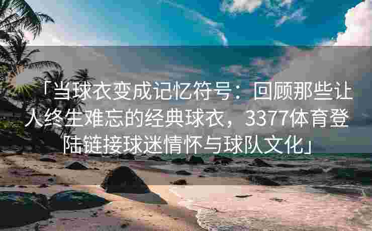 「当球衣变成记忆符号：回顾那些让人终生难忘的经典球衣，3377体育登陆链接球迷情怀与球队文化」