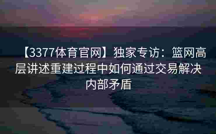 【3377体育官网】独家专访：篮网高层讲述重建过程中如何通过交易解决内部矛盾